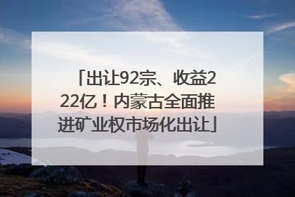 出让92宗、收益222亿！内蒙古全面推进矿业权市场化出让